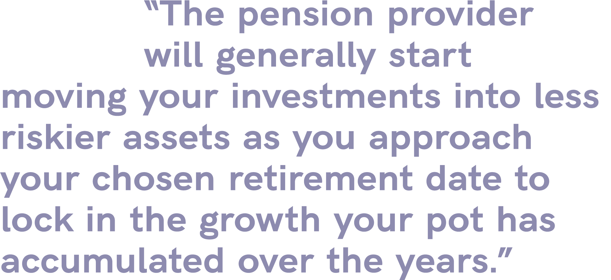 “The pension provider will generally start moving your investments into less riskier assets as you approach your chos...
